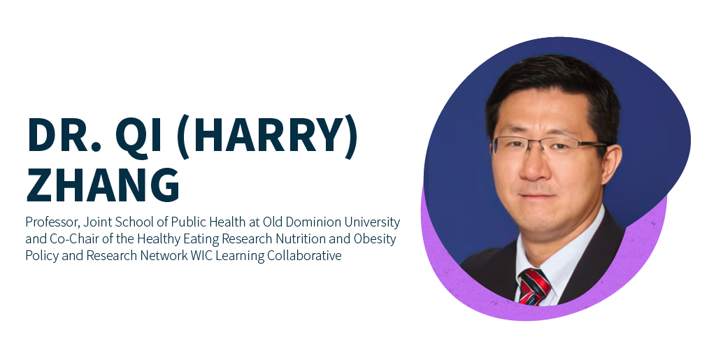 Dr. Qi (Harry) Zhang, Professor, Joint School of Public Health at Old Dominion University and Co-Chair of the Healthy Eating Research Nutrition and Obesity Policy and Research Network WIC Learning Collaborative